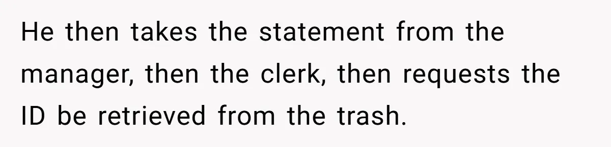 He then takes the statement from the manager, then the clerk, then requests the ID be retrieved from the trash.