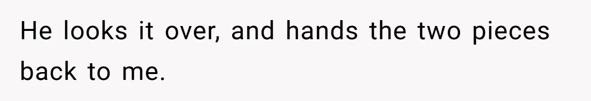 He looks it over, and hands the two pieces back to me.