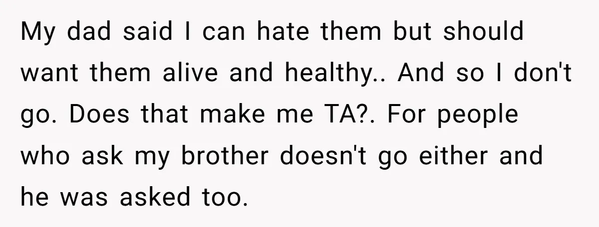 My dad said I can hate them but should want them alive and healthy.. And so I don't go. Does that make me TA?. For people who ask my brother...