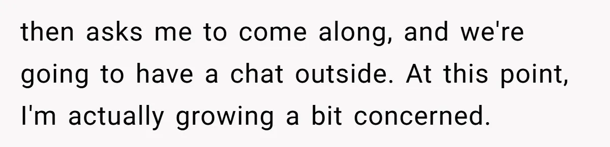 then asks me to come along, and we're going to have a chat outside. At this point, I'm actually growing a bit concerned.