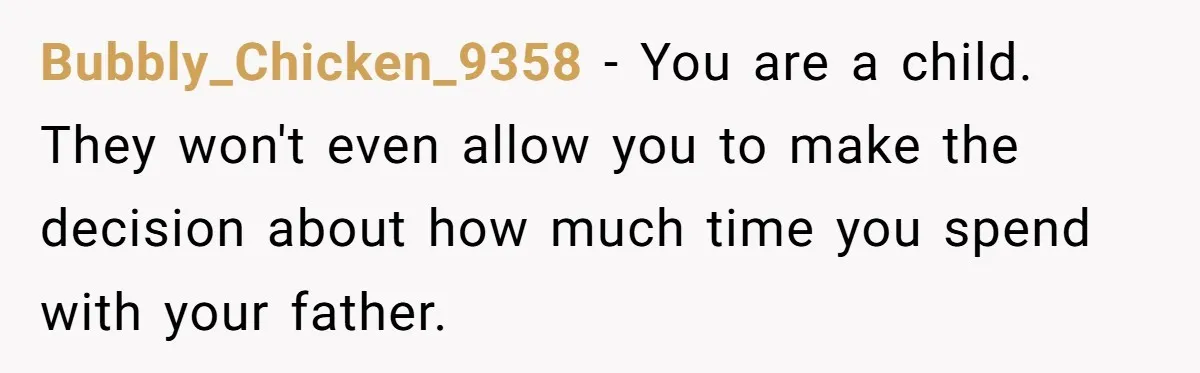 Bubbly_Chicken_9358 − You are a child. They won't even allow you to make the decision about how much time you spend with your father.