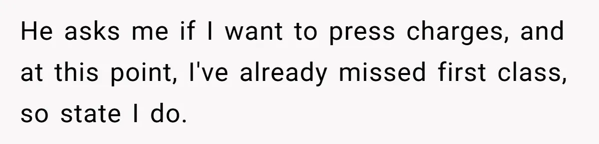 He asks me if I want to press charges, and at this point, I've already missed first class, so state I do.