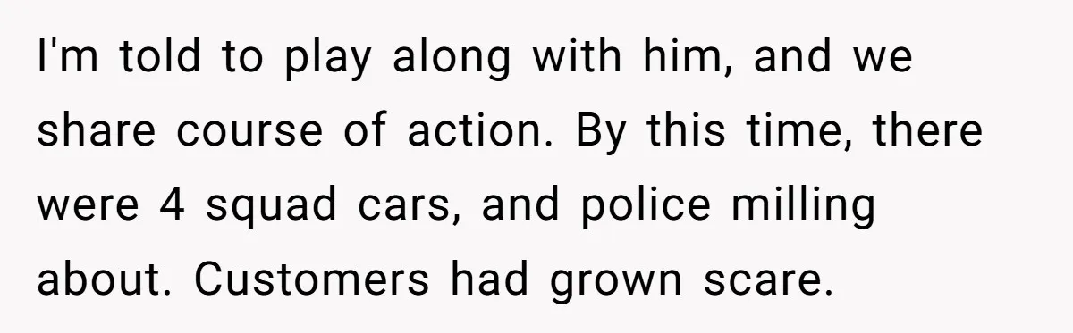 I'm told to play along with him, and we share course of action. By this time, there were 4 squad cars, and police milling about. Customers had grown scare.