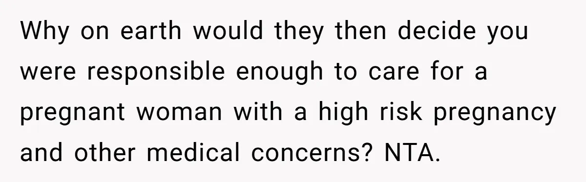 Why on earth would they then decide you were responsible enough to care for a pregnant woman with a high risk pregnancy and other medical concerns? NTA.