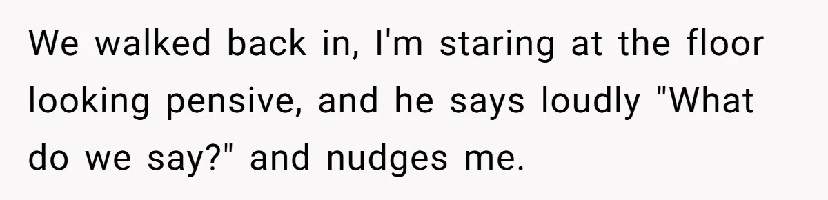 We walked back in, I'm staring at the floor looking pensive, and he says loudly "What do we say?" and nudges me.