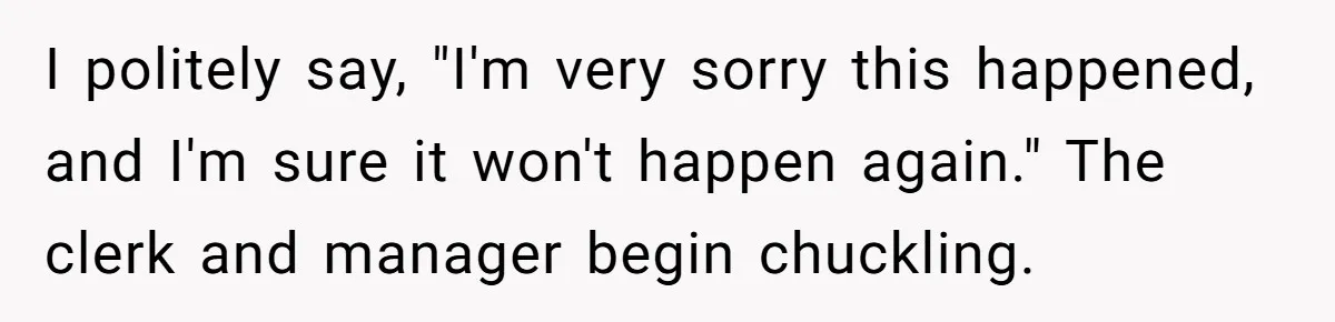 I politely say, "I'm very sorry this happened, and I'm sure it won't happen again." The clerk and manager begin chuckling.