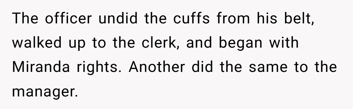 The officer undid the cuffs from his belt, walked up to the clerk, and began with Miranda rights. Another did the same to the manager.