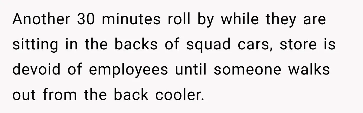 Another 30 minutes roll by while they are sitting in the backs of squad cars, store is devoid of employees until someone walks out from the back cooler.