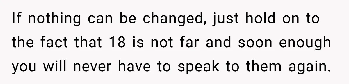 If nothing can be changed, just hold on to the fact that 18 is not far and soon enough you will never have to speak to them again.