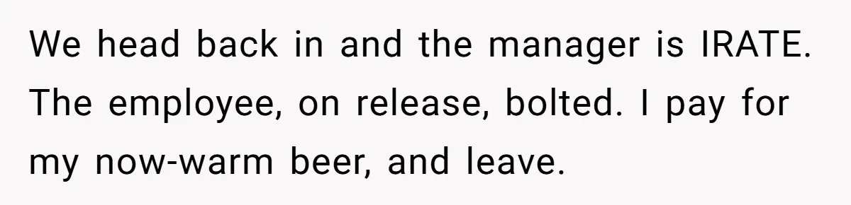 We head back in and the manager is IRATE. The employee, on release, bolted. I pay for my now-warm beer, and leave.