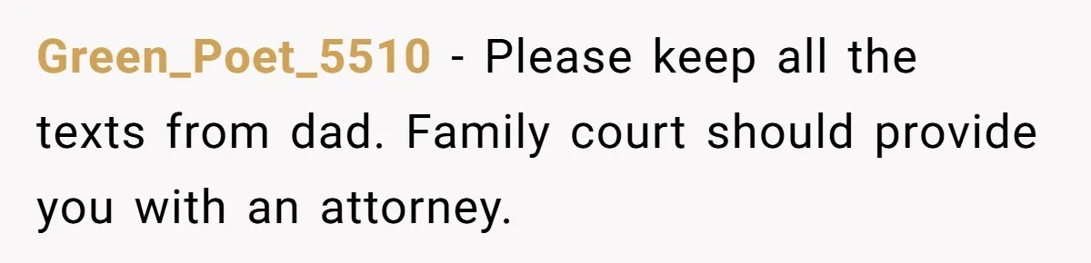 Green_Poet_5510 − Please keep all the texts from dad. Family court should provide you with an attorney.