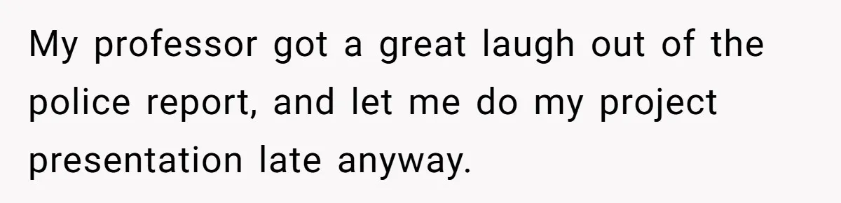 My professor got a great laugh out of the police report, and let me do my project presentation late anyway.