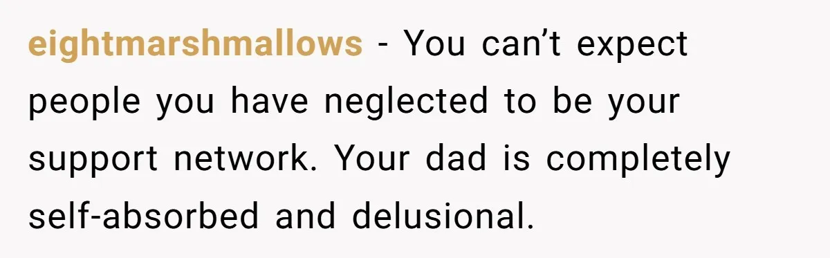 eightmarshmallows − You can’t expect people you have neglected to be your support network. Your dad is completely self-absorbed and delusional.