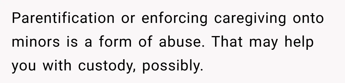 Parentification or enforcing caregiving onto minors is a form of abuse. That may help you with custody, possibly.