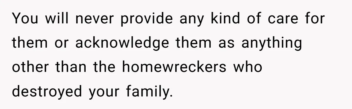 You will never provide any kind of care for them or acknowledge them as anything other than the homewreckers who destroyed your family.
