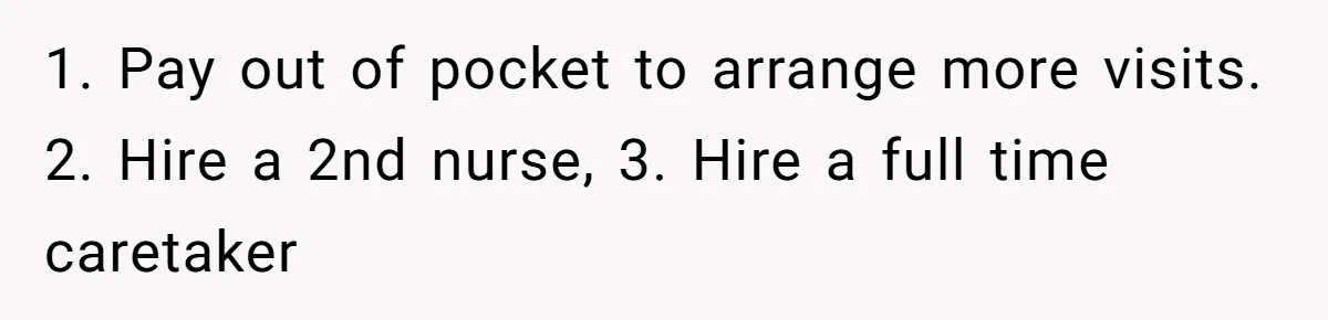 1. Pay out of pocket to arrange more visits. 2. Hire a 2nd nurse, 3. Hire a full time caretaker