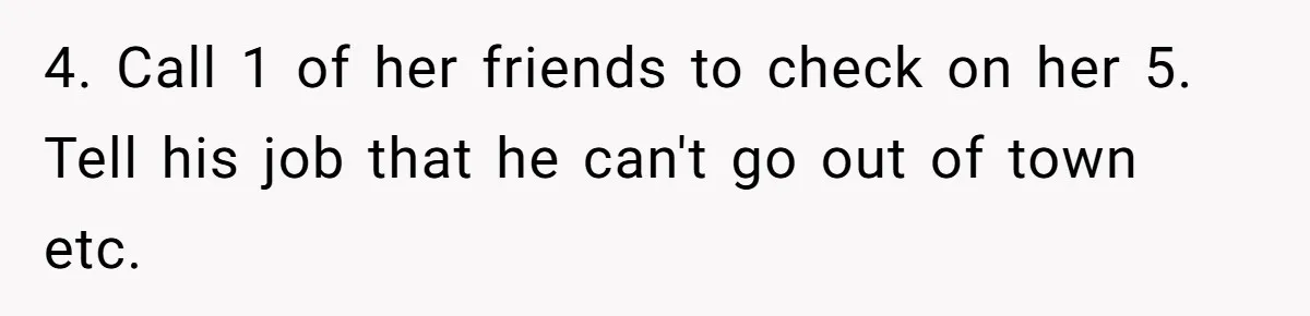 4. Call 1 of her friends to check on her 5. Tell his job that he can't go out of town etc.