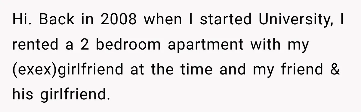 Hi. Back in 2008 when I started University, I rented a 2 bedroom apartment with my (exex)girlfriend at the time and my friend & his girlfriend.