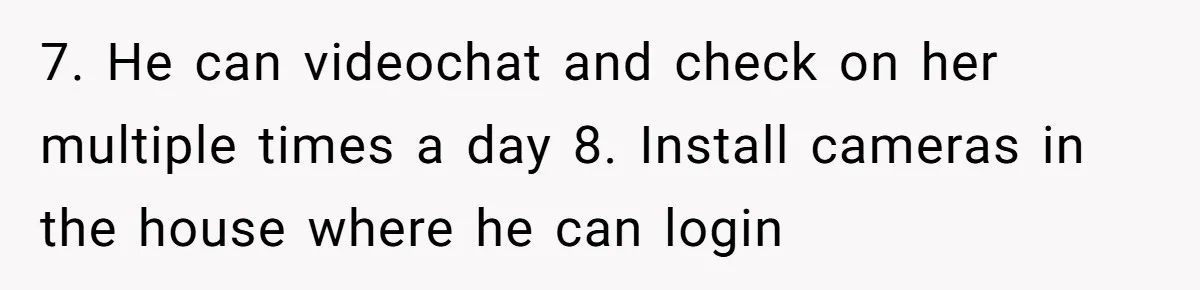 7. He can videochat and check on her multiple times a day 8. Install cameras in the house where he can login