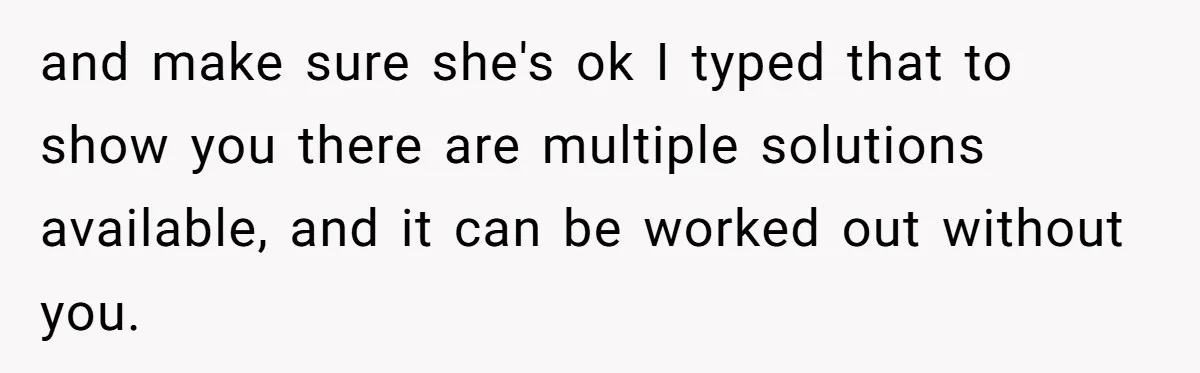 and make sure she's ok I typed that to show you there are multiple solutions available, and it can be worked out without you.