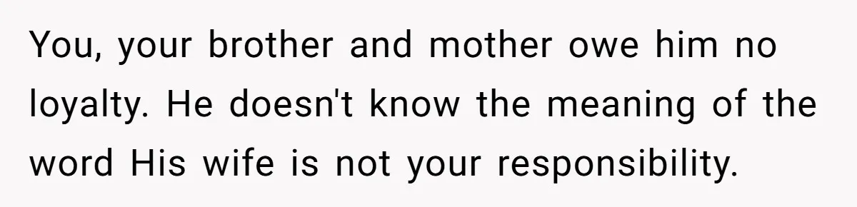 You, your brother and mother owe him no loyalty. He doesn't know the meaning of the word His wife is not your responsibility.