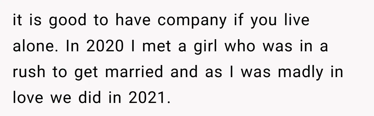 it is good to have company if you live alone. In 2020 I met a girl who was in a rush to get married and as I was madly in...