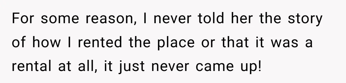 For some reason, I never told her the story of how I rented the place or that it was a rental at all, it just never came up!