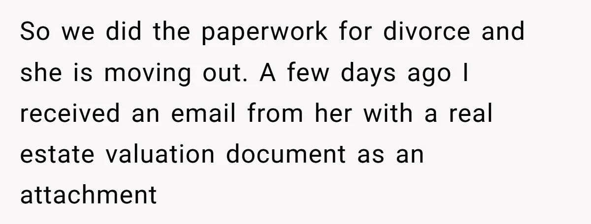 So we did the paperwork for divorce and she is moving out. A few days ago I received an email from her with a real estate valuation document as an...