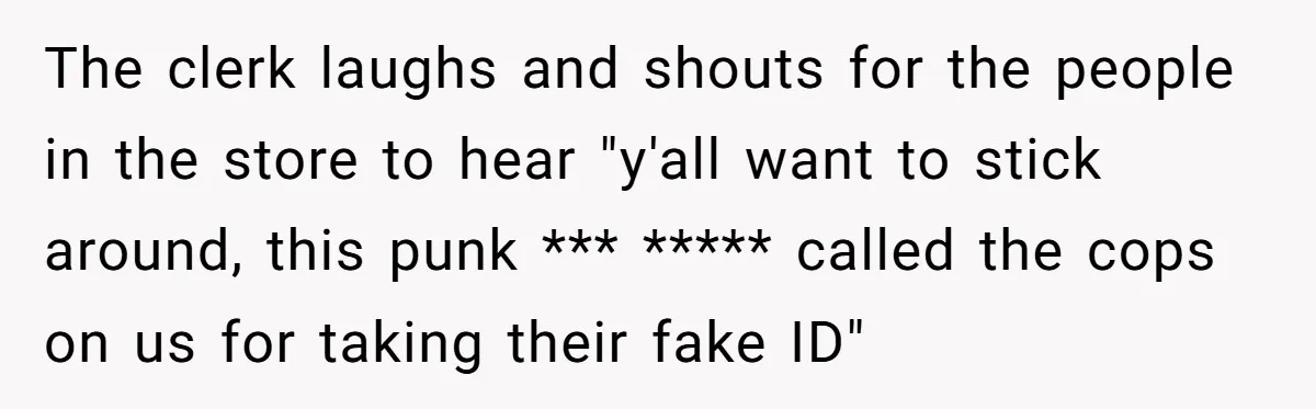 The clerk laughs and shouts for the people in the store to hear "y'all want to stick around, this punk *** ***** called the cops on us for taking their...