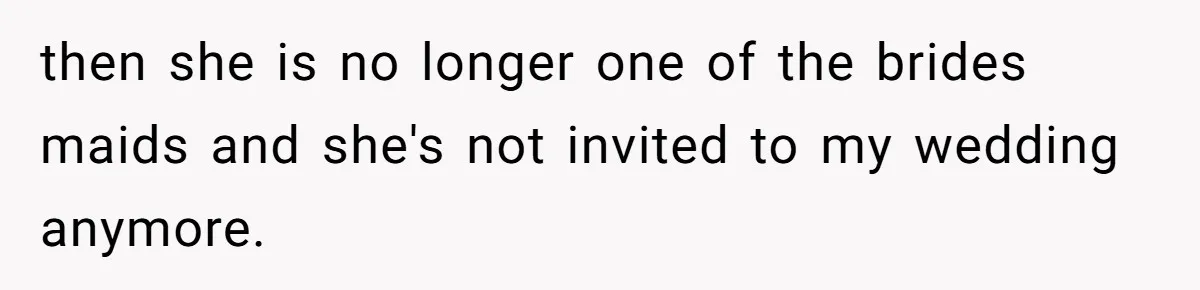 then she is no longer one of the brides maids and she's not invited to my wedding anymore.