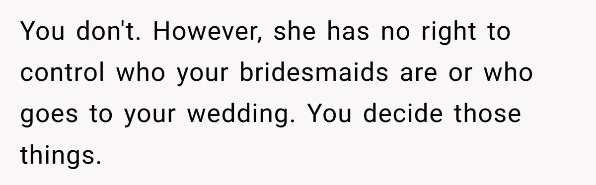 You don't. However, she has no right to control who your bridesmaids are or who goes to your wedding. You decide those things.