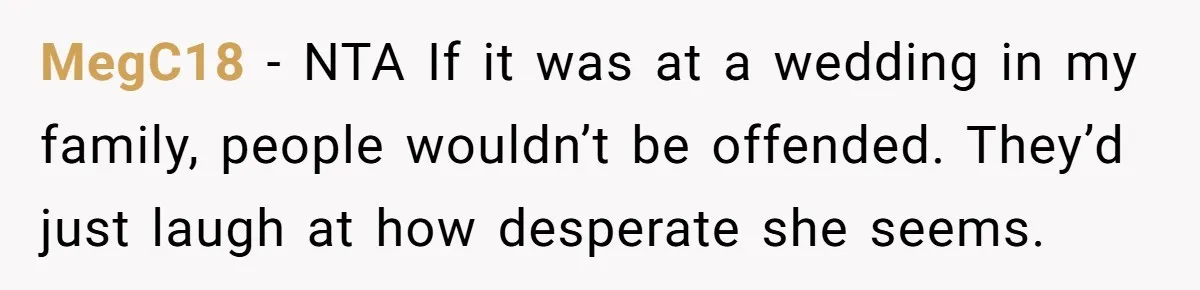 MegC18 − NTA If it was at a wedding in my family, people wouldn’t be offended. They’d just laugh at how desperate she seems.