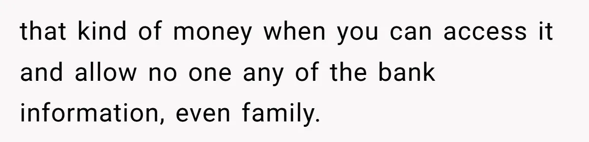 that kind of money when you can access it and allow no one any of the bank information, even family.