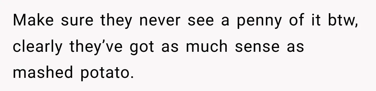 Make sure they never see a penny of it btw, clearly they’ve got as much sense as mashed potato.
