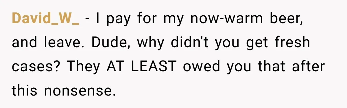 David_W_ − I pay for my now-warm beer, and leave. Dude, why didn't you get fresh cases? They AT LEAST owed you that after this nonsense.