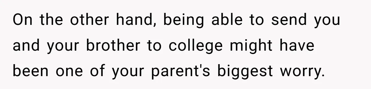 On the other hand, being able to send you and your brother to college might have been one of your parent's biggest worry.