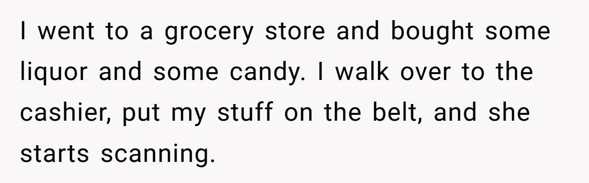 I went to a grocery store and bought some liquor and some candy. I walk over to the cashier, put my stuff on the belt, and she starts scanning.