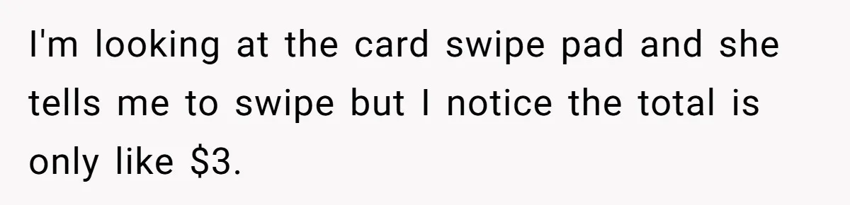 I'm looking at the card swipe pad and she tells me to swipe but I notice the total is only like $3.