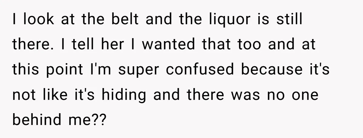 I look at the belt and the liquor is still there. I tell her I wanted that too and at this point I'm super confused because it's not like it's...
