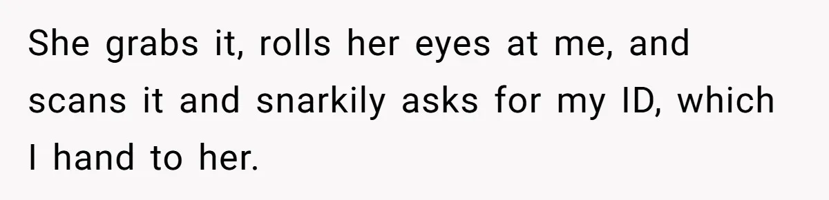 She grabs it, rolls her eyes at me, and scans it and snarkily asks for my ID, which I hand to her.