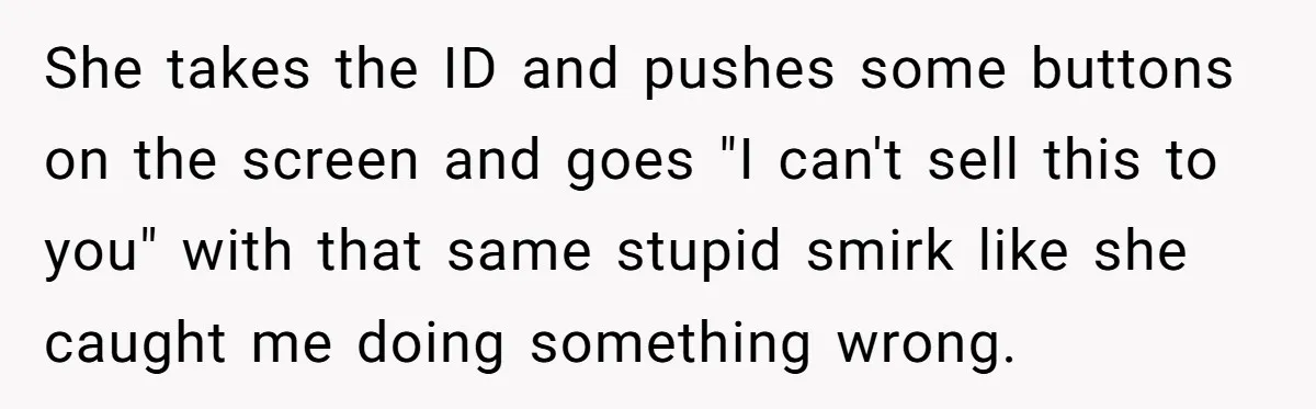 She takes the ID and pushes some buttons on the screen and goes "I can't sell this to you" with that same stupid smirk like she caught me doing something...