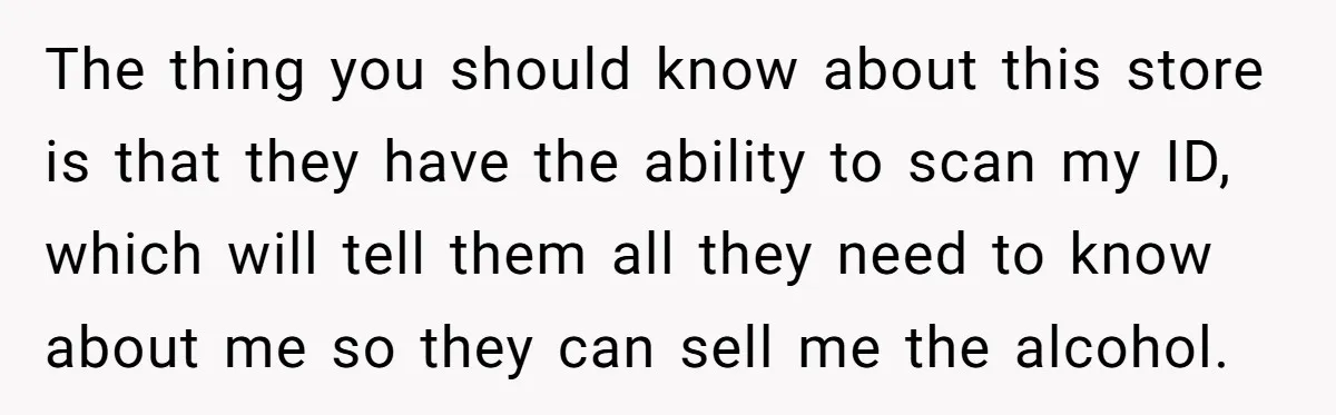 The thing you should know about this store is that they have the ability to scan my ID, which will tell them all they need to know about me so...