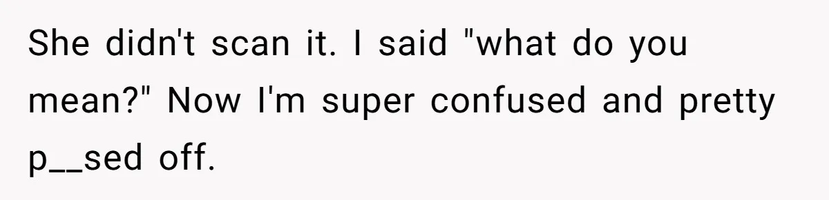 She didn't scan it. I said "what do you mean?" Now I'm super confused and pretty p__sed off.