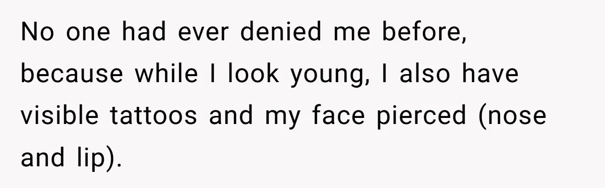No one had ever denied me before, because while I look young, I also have visible tattoos and my face pierced (nose and lip).