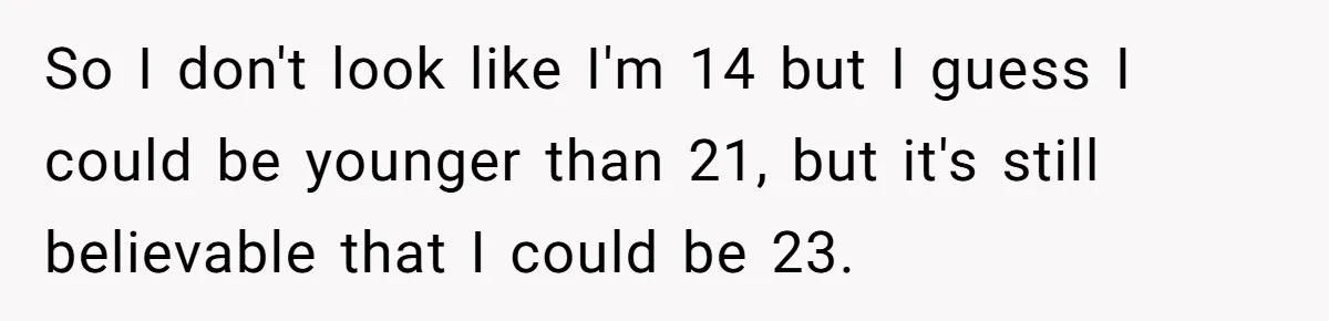 So I don't look like I'm 14 but I guess I could be younger than 21, but it's still believable that I could be 23.