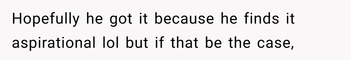 Hopefully he got it because he finds it aspirational lol but if that be the case,