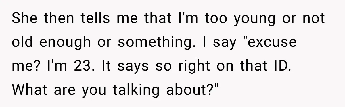 She then tells me that I'm too young or not old enough or something. I say "excuse me? I'm 23. It says so right on that ID. What are you...