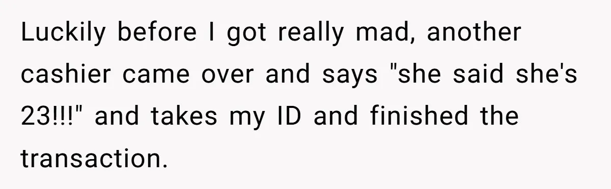 Luckily before I got really mad, another cashier came over and says "she said she's 23!!!" and takes my ID and finished the transaction.