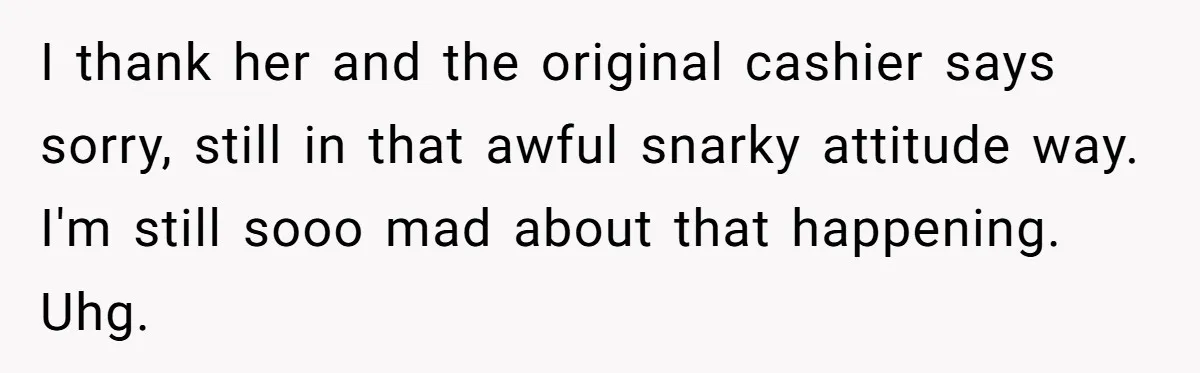 I thank her and the original cashier says sorry, still in that awful snarky attitude way. I'm still sooo mad about that happening. Uhg.