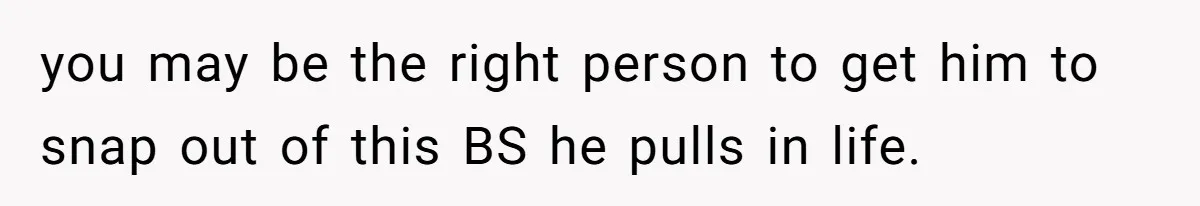 you may be the right person to get him to snap out of this BS he pulls in life.
